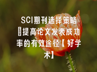 SCI期刊选择策略：提高论文发表成功率的有效途径【好学术】
