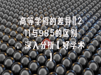 高等学府的差异：211与985的区别，深入分析【好学术】