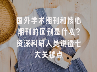 国外学术期刊和核心期刊的区别是什么？资深科研人员说透七大关键点