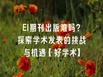 EI期刊出版难吗？探索学术发表的挑战与机遇【好学术】