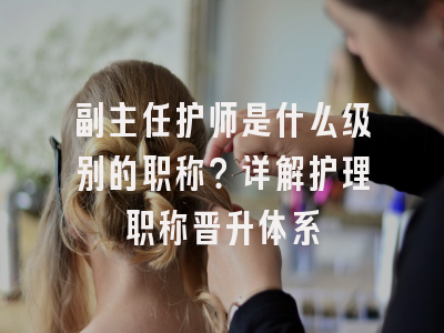 副主任护师是什么级别的职称？详解护理职称晋升体系