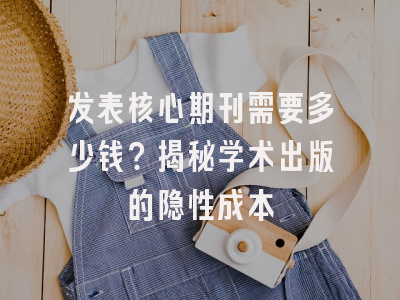 发表核心期刊需要多少钱？揭秘学术出版的隐性成本
