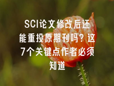 SCI论文修改后还能重投原期刊吗？这7个关键点作者必须知道