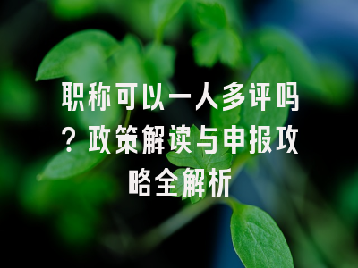职称可以一人多评吗？政策解读与申报攻略全解析