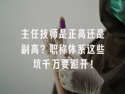 主任技师是正高还是副高？职称体系这些坑千万要避开！