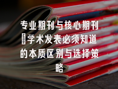专业期刊与核心期刊：学术发表必须知道的本质区别与选择策略