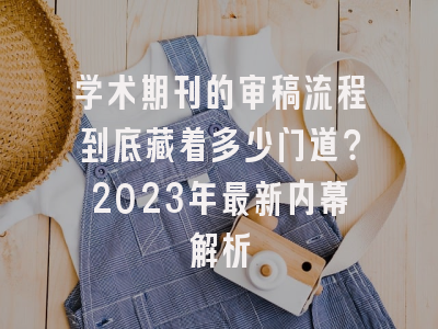 学术期刊的审稿流程到底藏着多少门道？2023年最新内幕解析