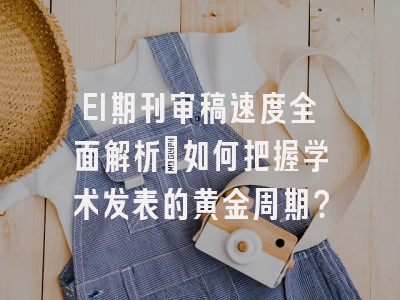 EI期刊审稿速度全面解析：如何把握学术发表的黄金周期？