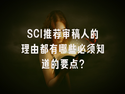 SCI推荐审稿人的理由都有哪些必须知道的要点？