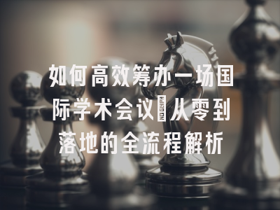 如何高效筹办一场国际学术会议：从零到落地的全流程解析