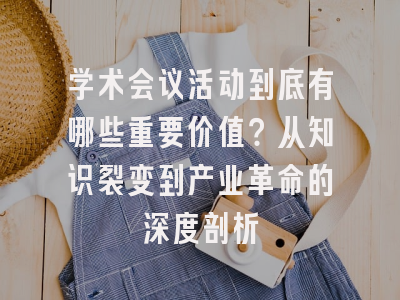 学术会议活动到底有哪些重要价值？从知识裂变到产业革命的深度剖析