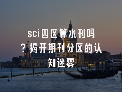 sci四区算水刊吗？揭开期刊分区的认知迷雾
