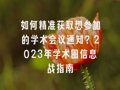 如何精准获取想参加的学术会议通知？2023年学术圈信息战指南