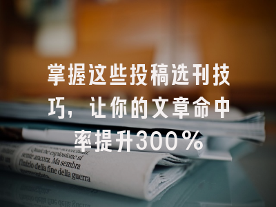 掌握这些投稿选刊技巧，让你的文章命中率提升300%