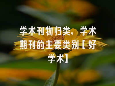 学术刊物归类，学术期刊的主要类别【好学术】