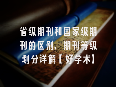 省级期刊和国家级期刊的区别，期刊等级划分详解【好学术】