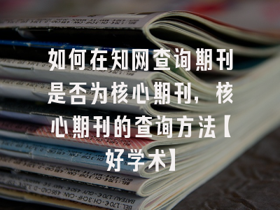 如何在知网查询期刊是否为核心期刊，核心期刊的查询方法【好学术】