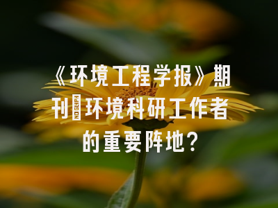 《环境工程学报》期刊：环境科研工作者的重要阵地？