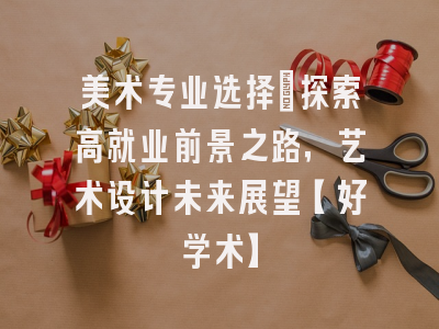 美术专业选择：探索高就业前景之路，艺术设计未来展望【好学术】