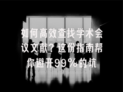 如何高效查找学术会议文献？这份指南帮你避开99%的坑