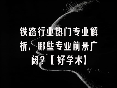铁路行业热门专业解析，哪些专业前景广阔？【好学术】