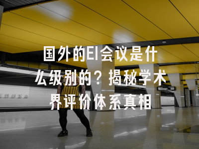 国外的EI会议是什么级别的？揭秘学术界评价体系真相