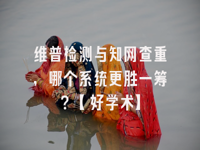 维普检测与知网查重，哪个系统更胜一筹？【好学术】