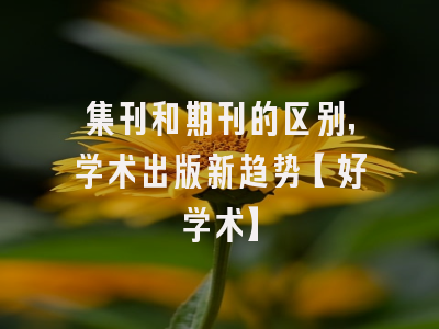 集刊和期刊的区别，学术出版新趋势【好学术】