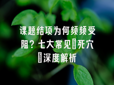 课题结项为何频频受阻？七大常见‘死穴’深度解析