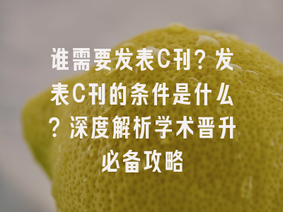 谁需要发表C刊？发表C刊的条件是什么？深度解析学术晋升必备攻略