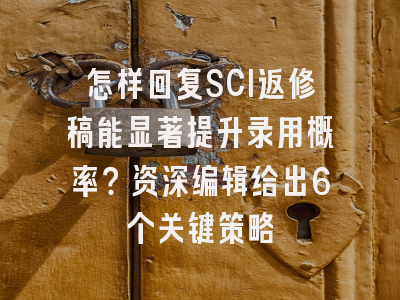 怎样回复SCI返修稿能显著提升录用概率？资深编辑给出6个关键策略