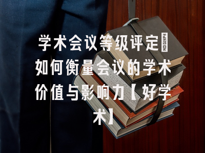 学术会议等级评定：如何衡量会议的学术价值与影响力【好学术】