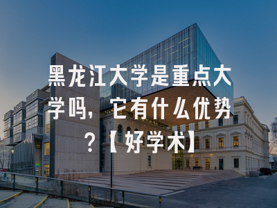 黑龙江大学是重点大学吗，它有什么优势？【好学术】