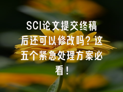 SCI论文提交终稿后还可以修改吗？这五个紧急处理方案必看！