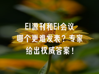 EI源刊和EI会议哪个更难发表？专家给出权威答案！