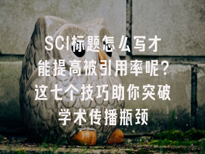 SCI标题怎么写才能提高被引用率呢？这七个技巧助你突破学术传播瓶颈