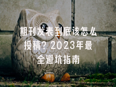 期刊发表到底该怎么投稿？2023年最全避坑指南