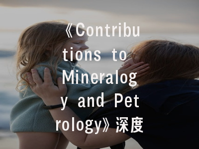 《Contributions to Mineralogy and Petrology》深度解析：科研新星如何提升发表成功率？