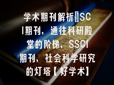 学术期刊解析：SCI期刊，通往科研殿堂的阶梯，SSCI期刊，社会科学研究的灯塔【好学术】