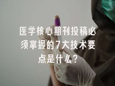 医学核心期刊投稿必须掌握的7大技术要点是什么？