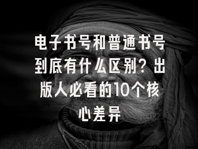 电子书号和普通书号到底有什么区别？出版人必看的10个核心差异