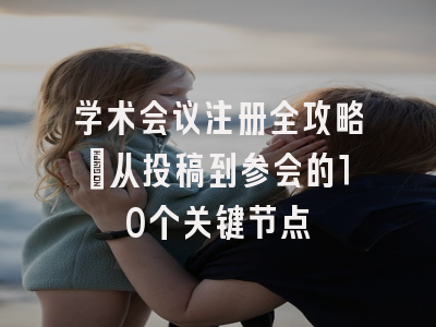学术会议注册全攻略：从投稿到参会的10个关键节点
