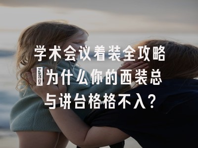 学术会议着装全攻略：为什么你的西装总与讲台格格不入？