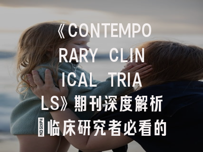 《CONTEMPORARY CLINICAL TRIALS》期刊深度解析：临床研究者必看的投稿策略指南