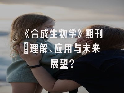 《合成生物学》期刊：理解、应用与未来展望？