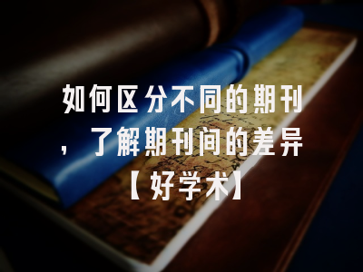 如何区分不同的期刊，了解期刊间的差异【好学术】