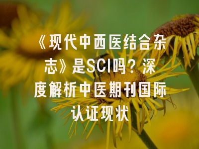 《现代中西医结合杂志》是SCI吗？深度解析中医期刊国际认证现状