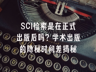 SCI检索是在正式出版后吗？学术出版的隐秘时间差揭秘