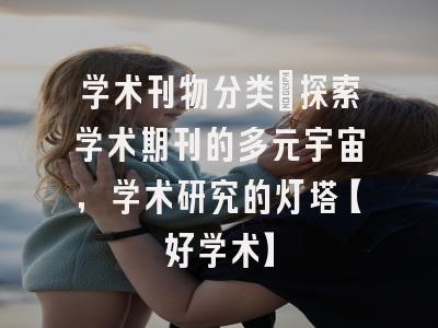 学术刊物分类：探索学术期刊的多元宇宙，学术研究的灯塔【好学术】