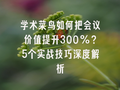 学术菜鸟如何把会议价值提升300%？5个实战技巧深度解析
